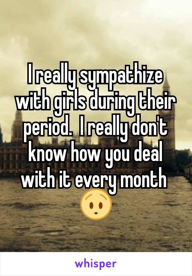 I really sympathize with girls during their period.  I really don't know how you deal with it every month 
😯