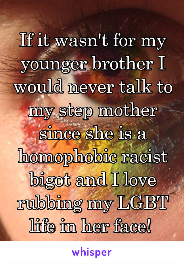 If it wasn't for my younger brother I would never talk to my step mother since she is a homophobic racist bigot and I love rubbing my LGBT life in her face! 