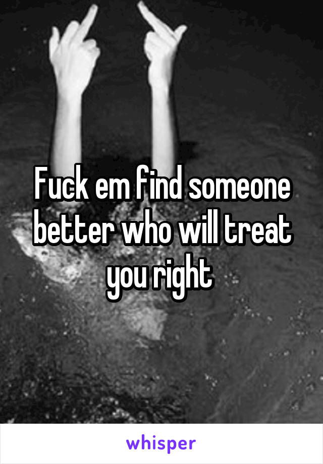 Fuck em find someone better who will treat you right 