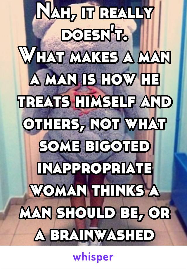 Nah, it really doesn't.
What makes a man a man is how he treats himself and others, not what some bigoted inappropriate woman thinks a man should be, or a brainwashed insecure boy.