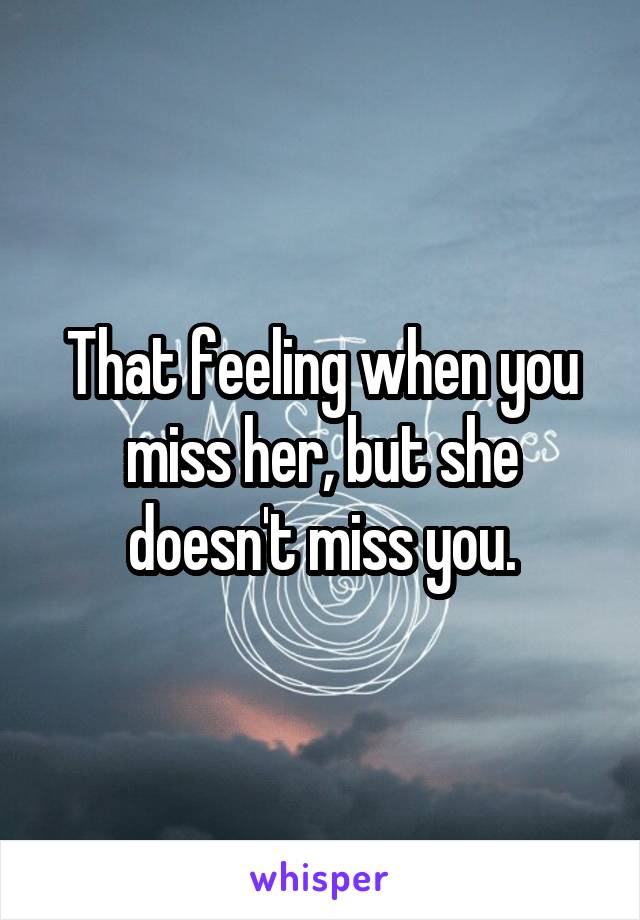 That feeling when you miss her, but she doesn't miss you.