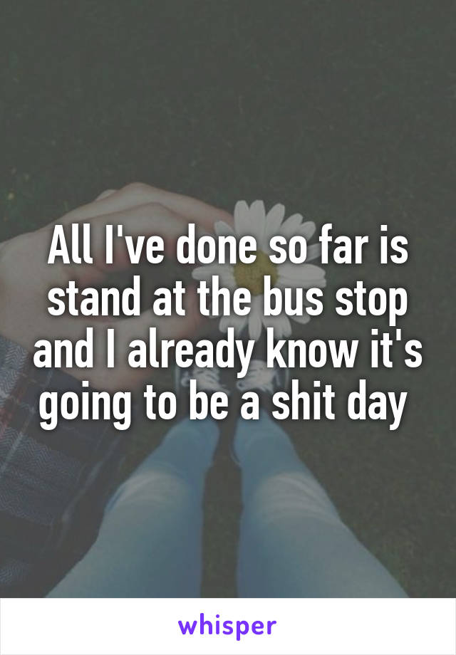 All I've done so far is stand at the bus stop and I already know it's going to be a shit day 