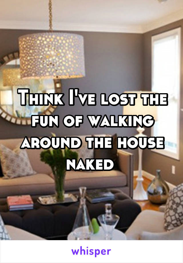 Think I've lost the fun of walking around the house naked 