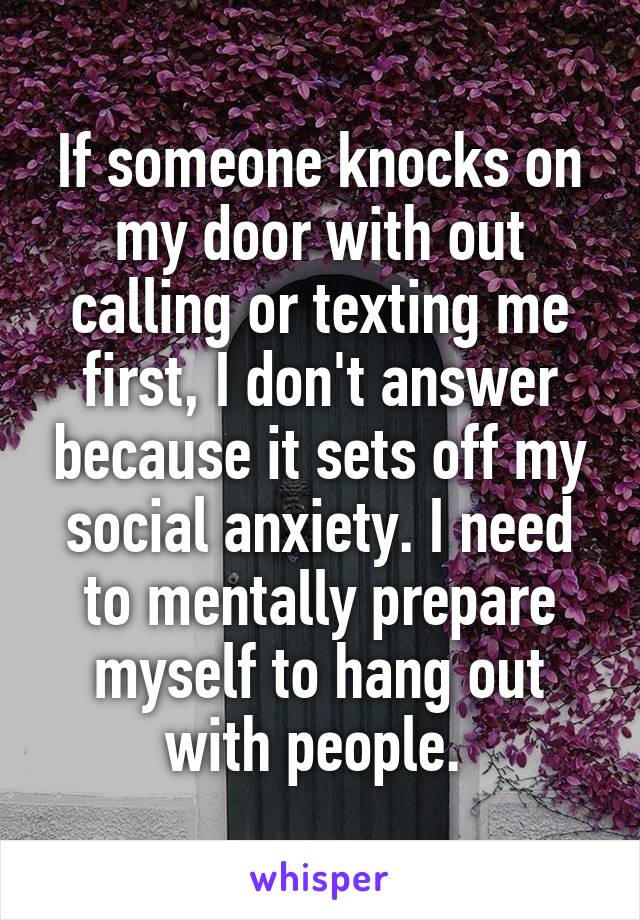If someone knocks on my door with out calling or texting me first, I don't answer because it sets off my social anxiety. I need to mentally prepare myself to hang out with people. 