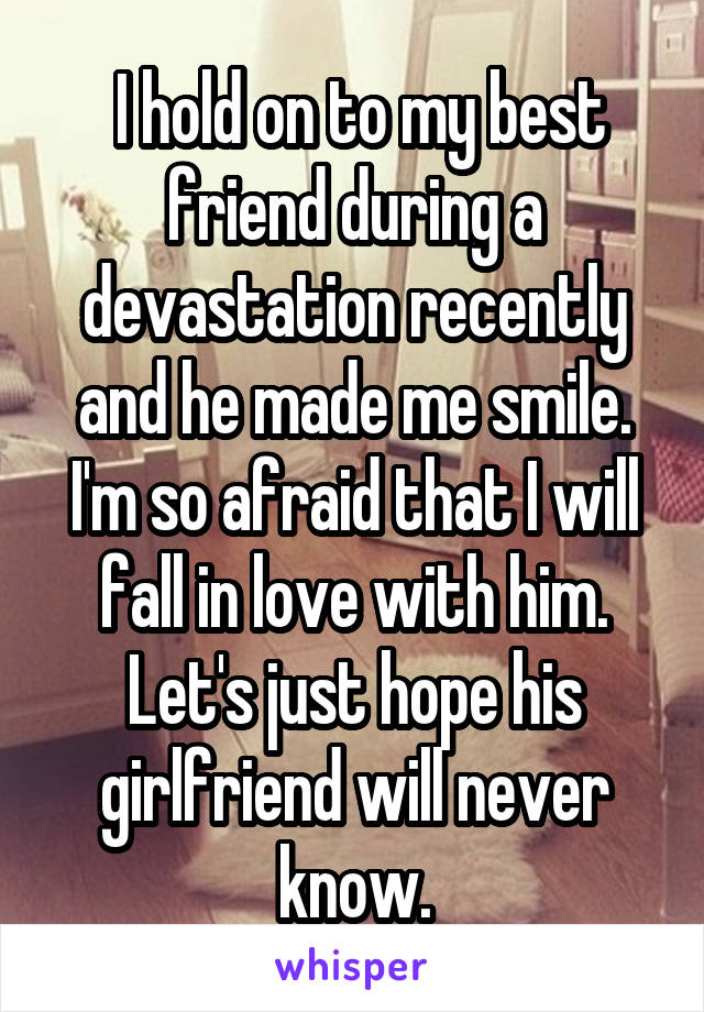  I hold on to my best friend during a devastation recently and he made me smile. I'm so afraid that I will fall in love with him. Let's just hope his girlfriend will never know.