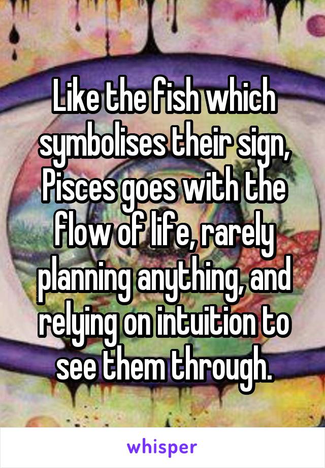 Like the fish which symbolises their sign, Pisces goes with the flow of life, rarely planning anything, and relying on intuition to see them through.