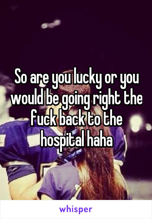 So are you lucky or you would be going right the fuck back to the hospital haha