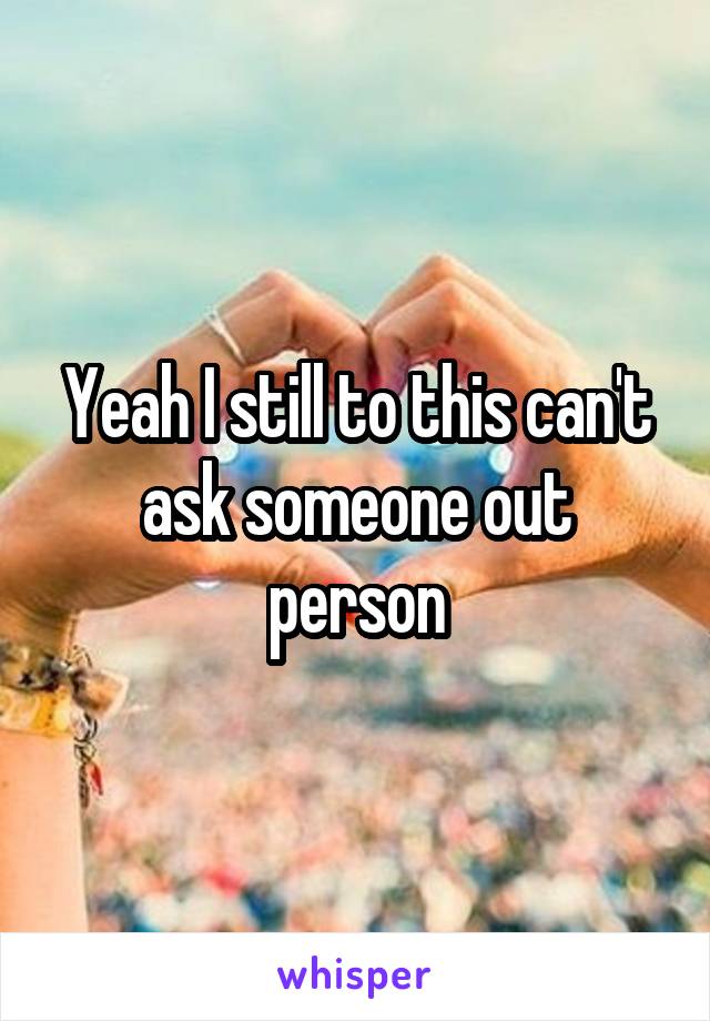 Yeah I still to this can't ask someone out person