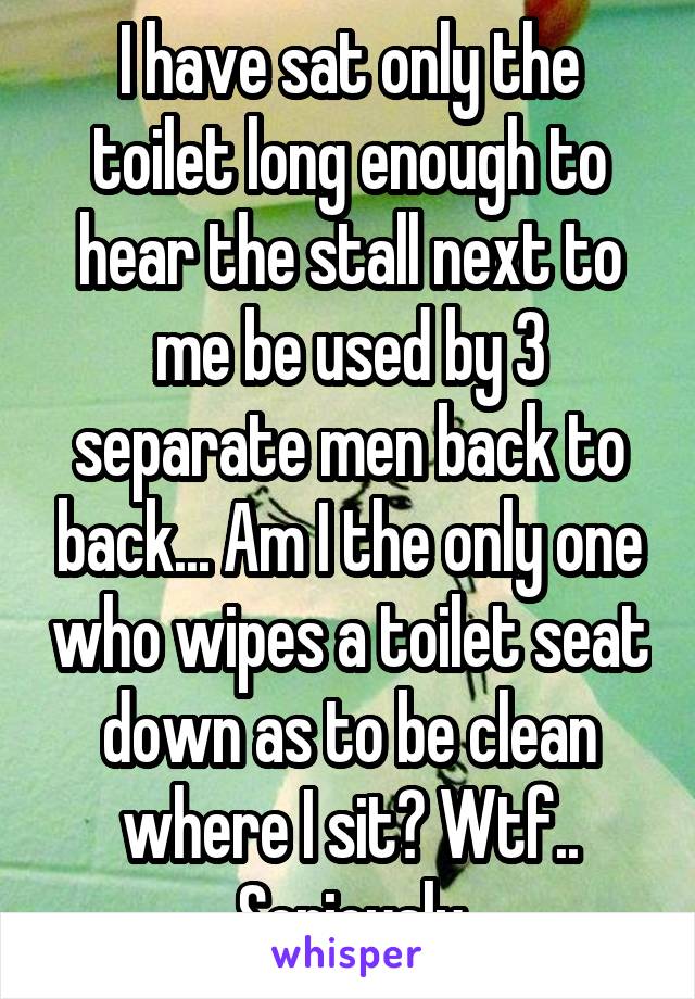 I have sat only the toilet long enough to hear the stall next to me be used by 3 separate men back to back... Am I the only one who wipes a toilet seat down as to be clean where I sit? Wtf.. Seriously