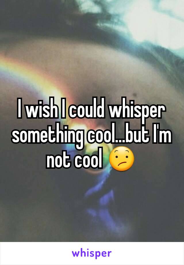 I wish I could whisper something cool...but I'm not cool 😕