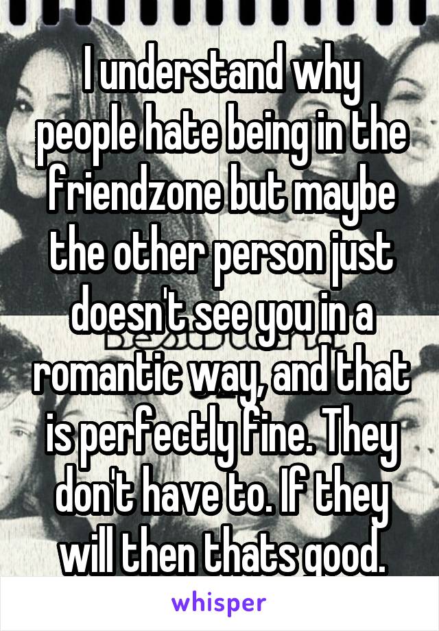 I understand why people hate being in the friendzone but maybe the other person just doesn't see you in a romantic way, and that is perfectly fine. They don't have to. If they will then thats good.