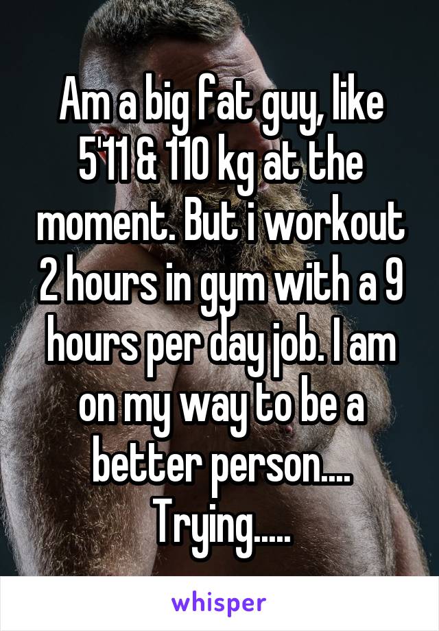 Am a big fat guy, like 5'11 & 110 kg at the moment. But i workout 2 hours in gym with a 9 hours per day job. I am on my way to be a better person.... Trying.....
