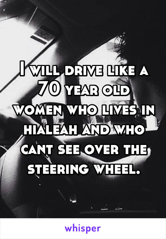 I will drive like a 70 year old women who lives in hialeah and who cant see over the steering wheel.