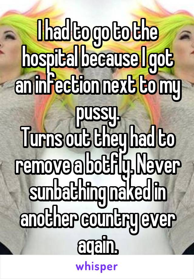 I had to go to the hospital because I got an infection next to my pussy.
Turns out they had to remove a botfly. Never sunbathing naked in another country ever again.