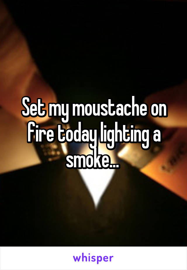 Set my moustache on fire today lighting a smoke... 