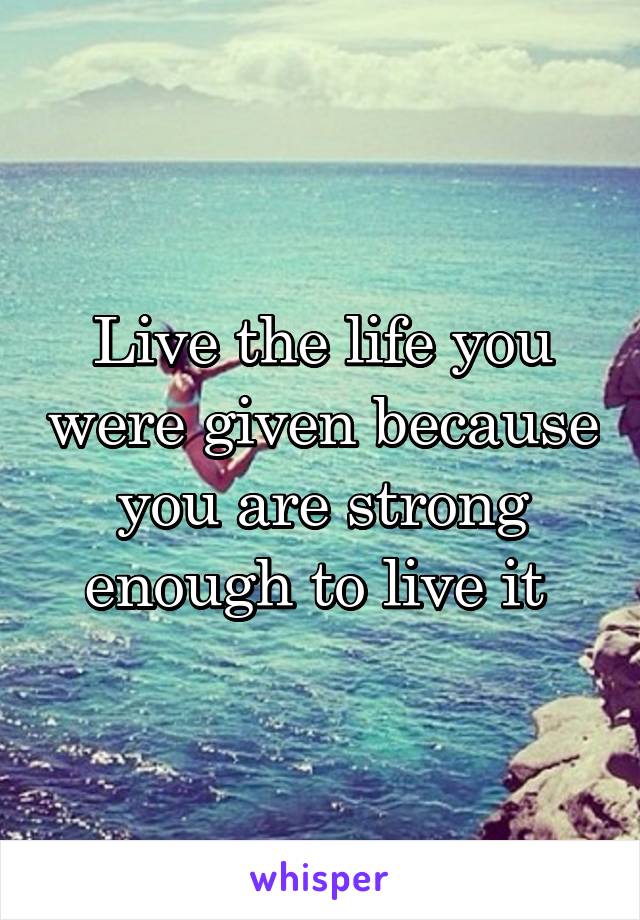 Live the life you were given because you are strong enough to live it 