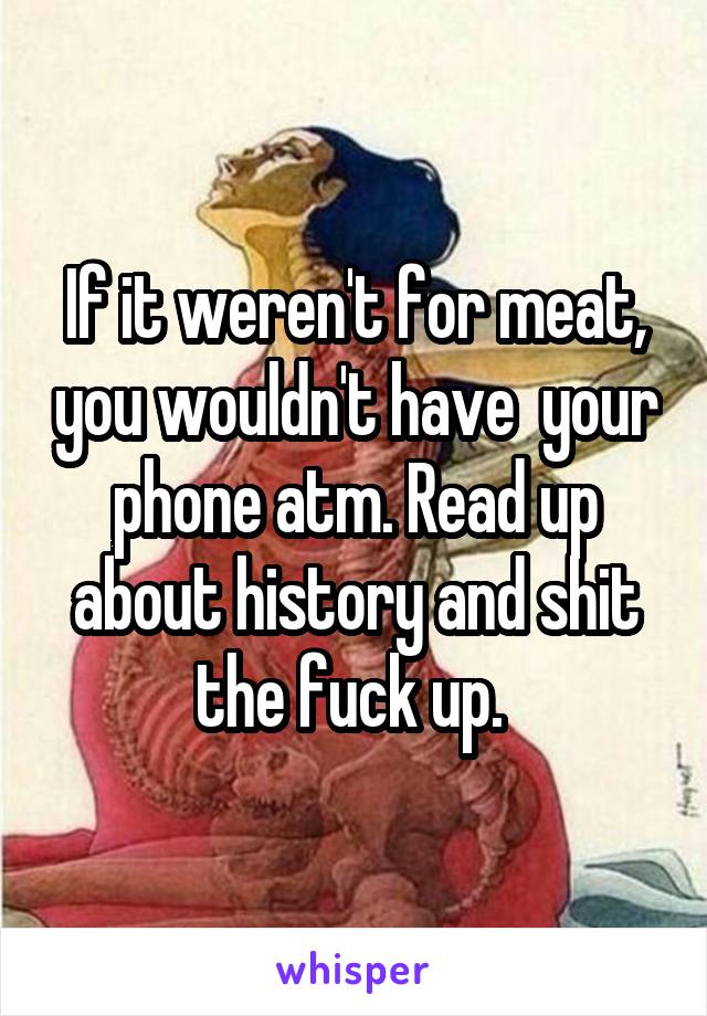 If it weren't for meat, you wouldn't have  your phone atm. Read up about history and shit the fuck up. 