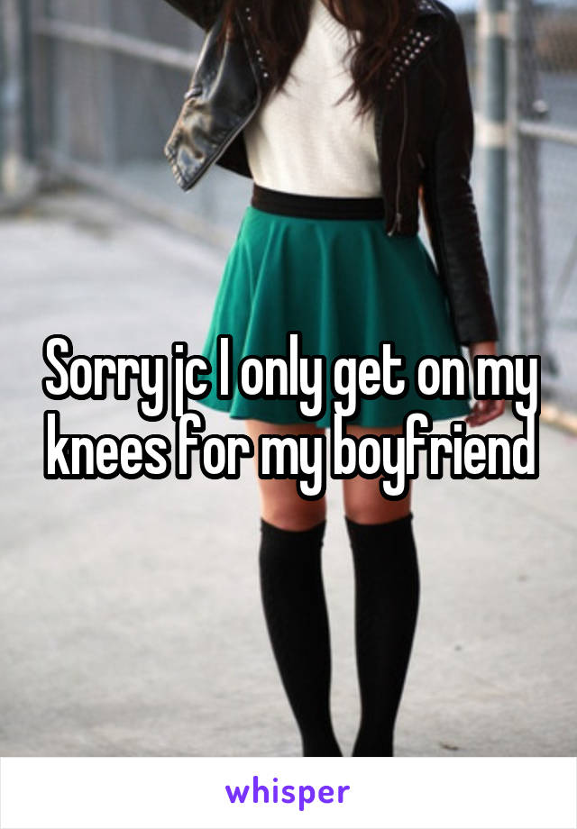 Sorry jc I only get on my knees for my boyfriend