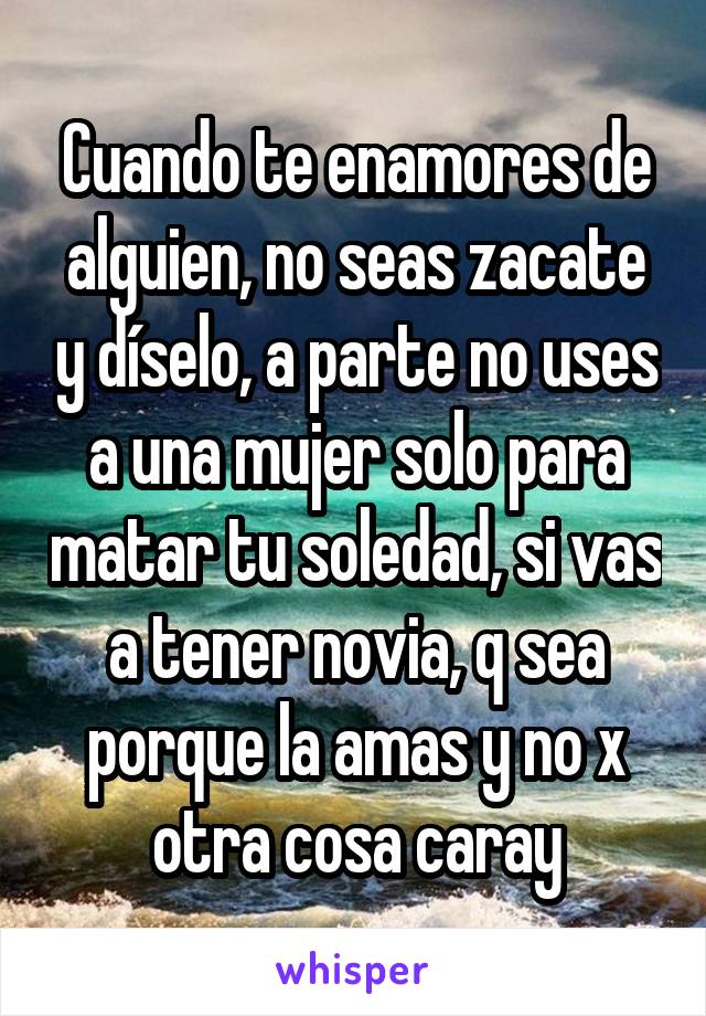 Cuando te enamores de alguien, no seas zacate y díselo, a parte no uses a una mujer solo para matar tu soledad, si vas a tener novia, q sea porque la amas y no x otra cosa caray