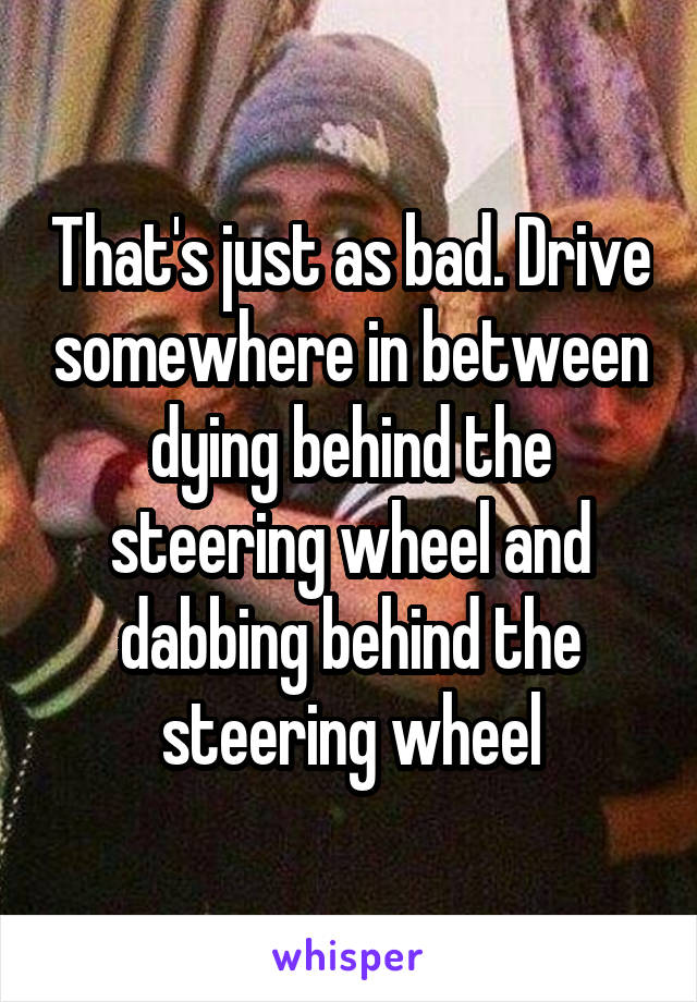 That's just as bad. Drive somewhere in between dying behind the steering wheel and dabbing behind the steering wheel