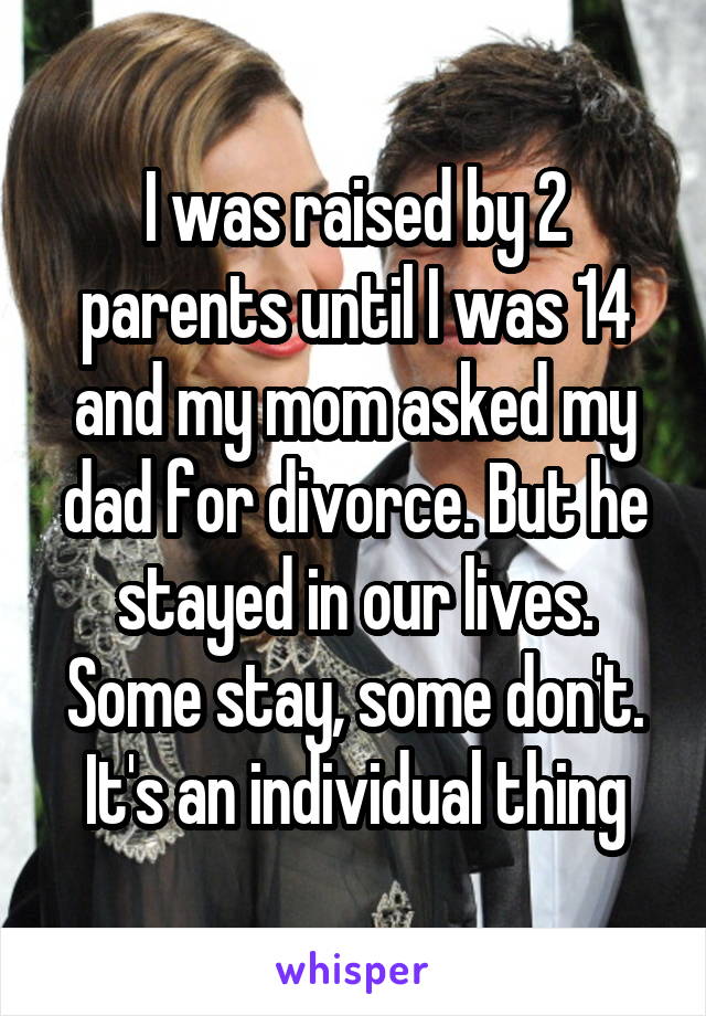 I was raised by 2 parents until I was 14 and my mom asked my dad for divorce. But he stayed in our lives. Some stay, some don't. It's an individual thing