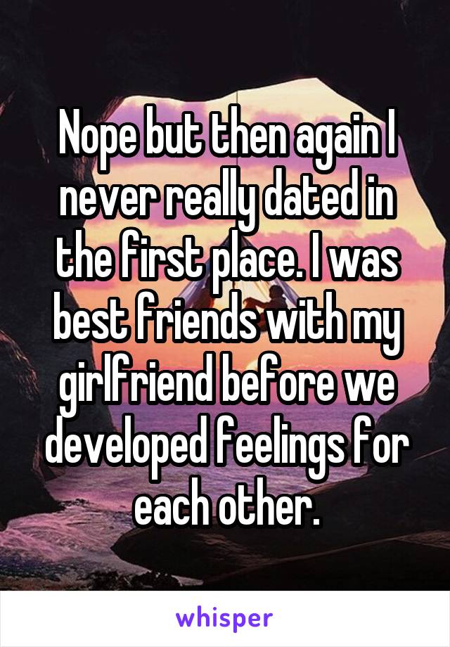 Nope but then again I never really dated in the first place. I was best friends with my girlfriend before we developed feelings for each other.