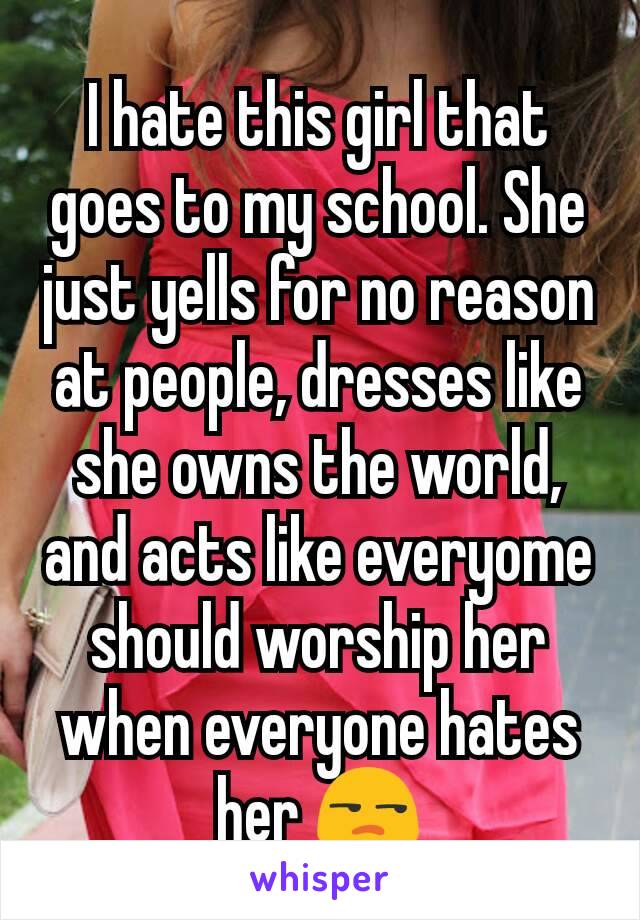 I hate this girl that goes to my school. She just yells for no reason at people, dresses like she owns the world, and acts like everyome should worship her when everyone hates her 😒