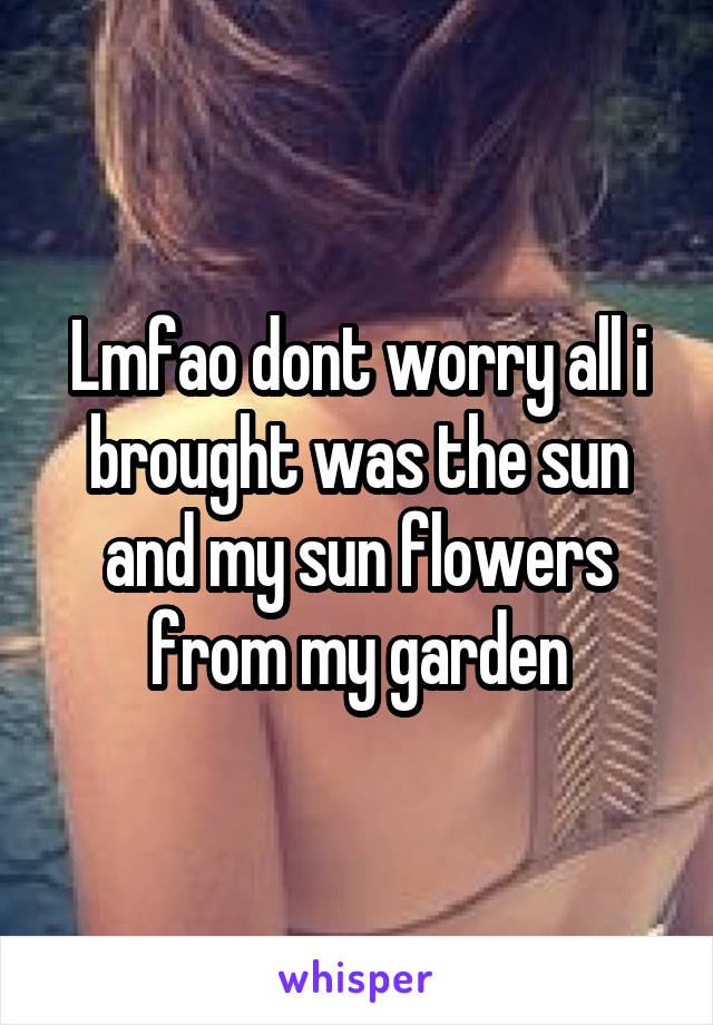 Lmfao dont worry all i brought was the sun and my sun flowers from my garden