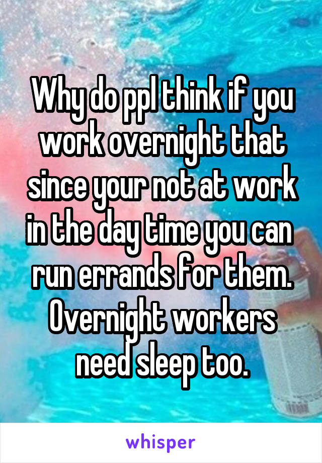 Why do ppl think if you work overnight that since your not at work in the day time you can  run errands for them. Overnight workers need sleep too.