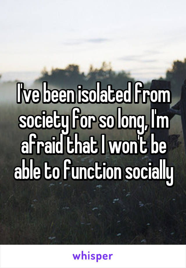 I've been isolated from society for so long, I'm afraid that I won't be able to function socially