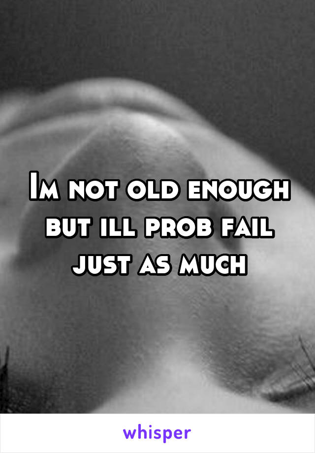 Im not old enough but ill prob fail just as much