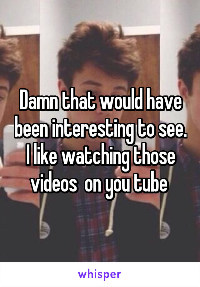 Damn that would have been interesting to see. I like watching those videos  on you tube 