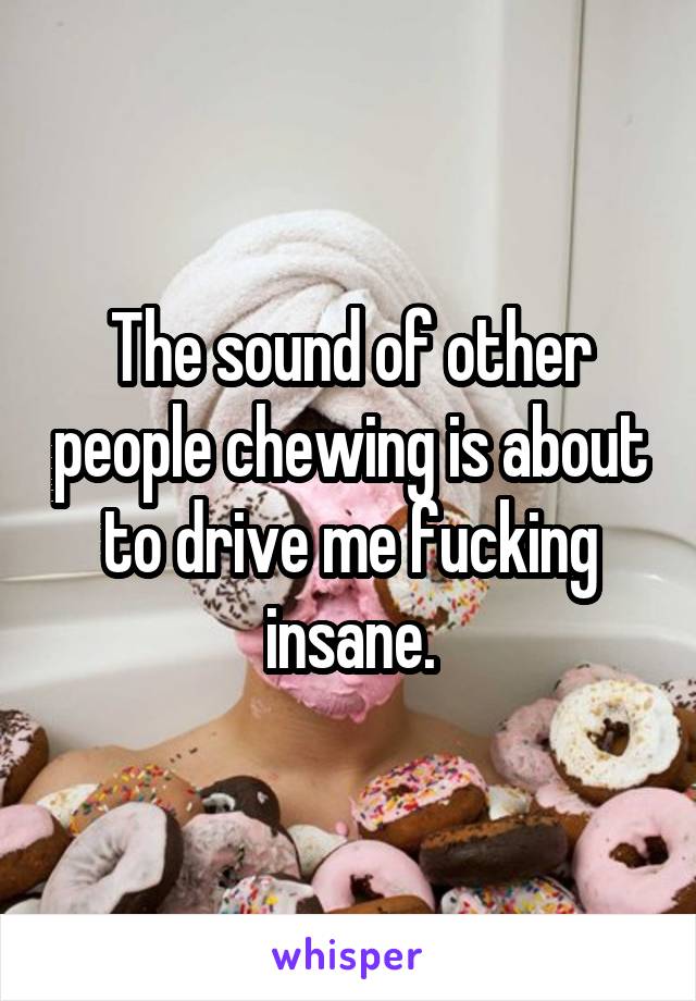 The sound of other people chewing is about to drive me fucking insane.