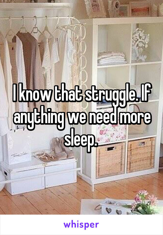 I know that struggle. If anything we need more sleep. 
