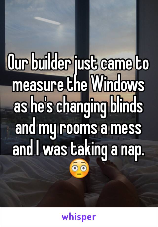 Our builder just came to measure the Windows as he's changing blinds and my rooms a mess and I was taking a nap.
😳