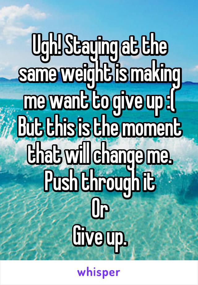 Ugh! Staying at the same weight is making me want to give up :(
But this is the moment that will change me.
Push through it
Or
Give up.