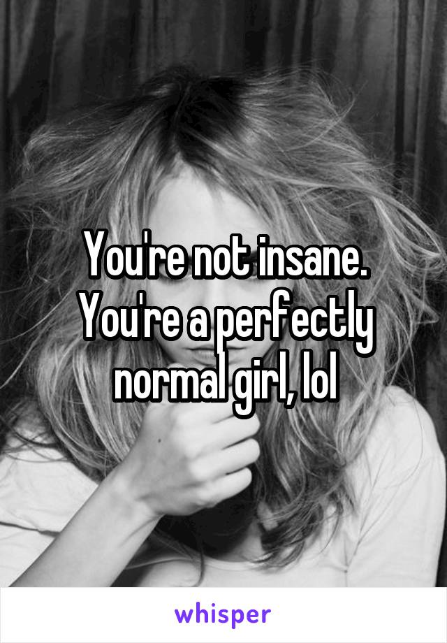 You're not insane. You're a perfectly normal girl, lol