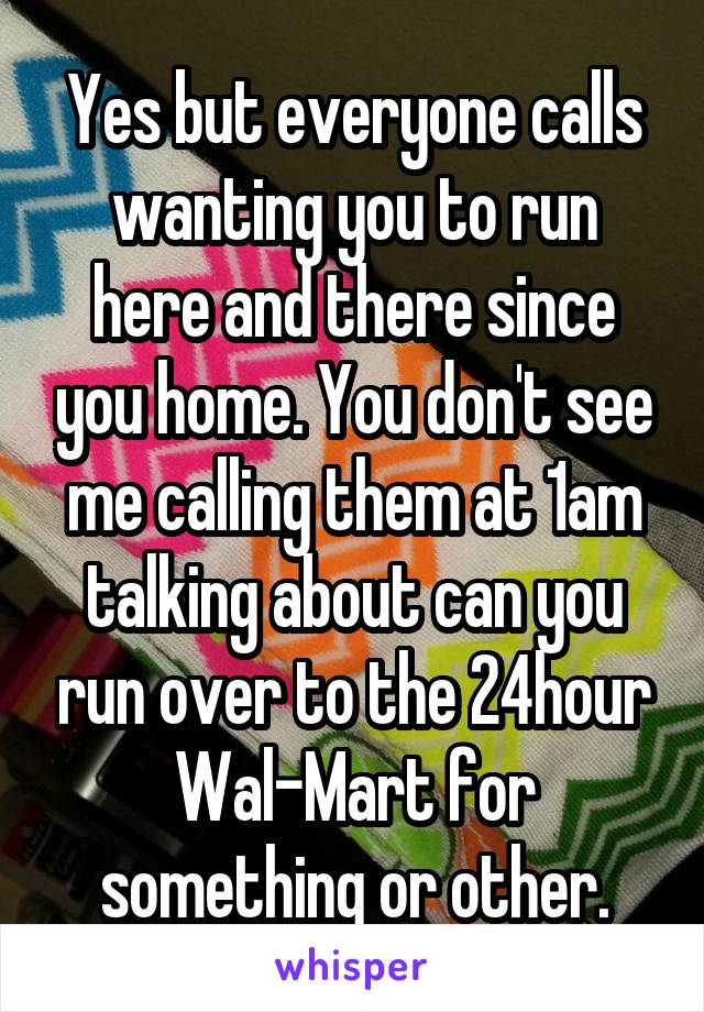 Yes but everyone calls wanting you to run here and there since you home. You don't see me calling them at 1am talking about can you run over to the 24hour Wal-Mart for something or other.