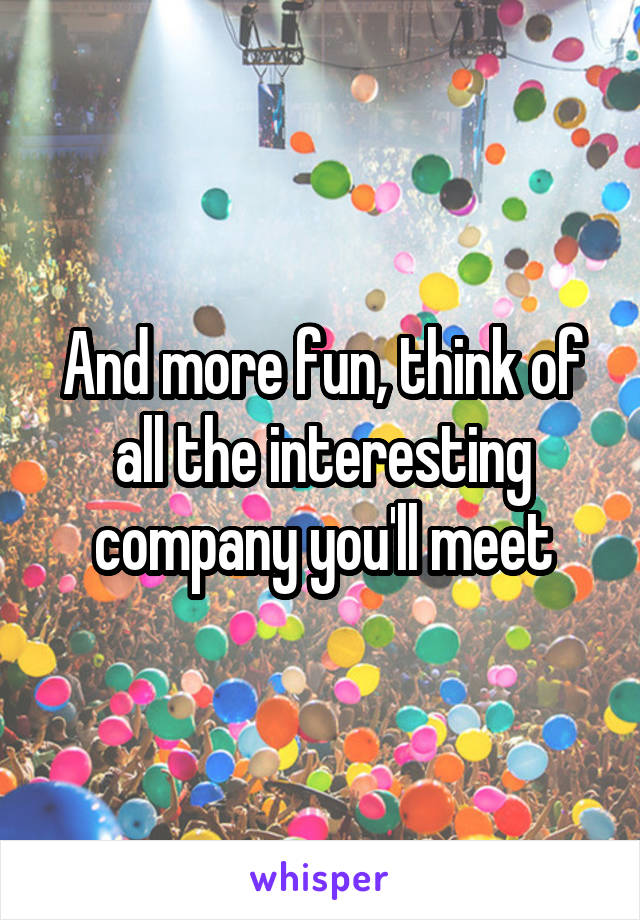 And more fun, think of all the interesting company you'll meet