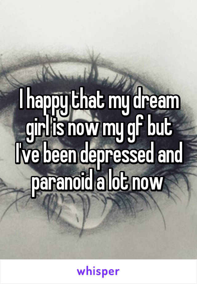 I happy that my dream girl is now my gf but I've been depressed and paranoid a lot now 