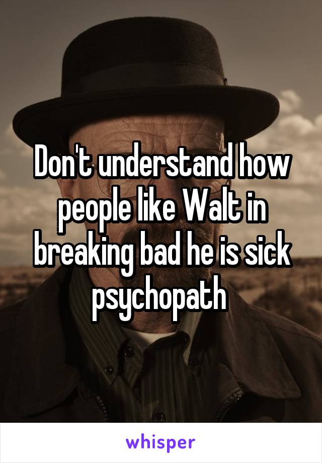Don't understand how people like Walt in breaking bad he is sick psychopath 