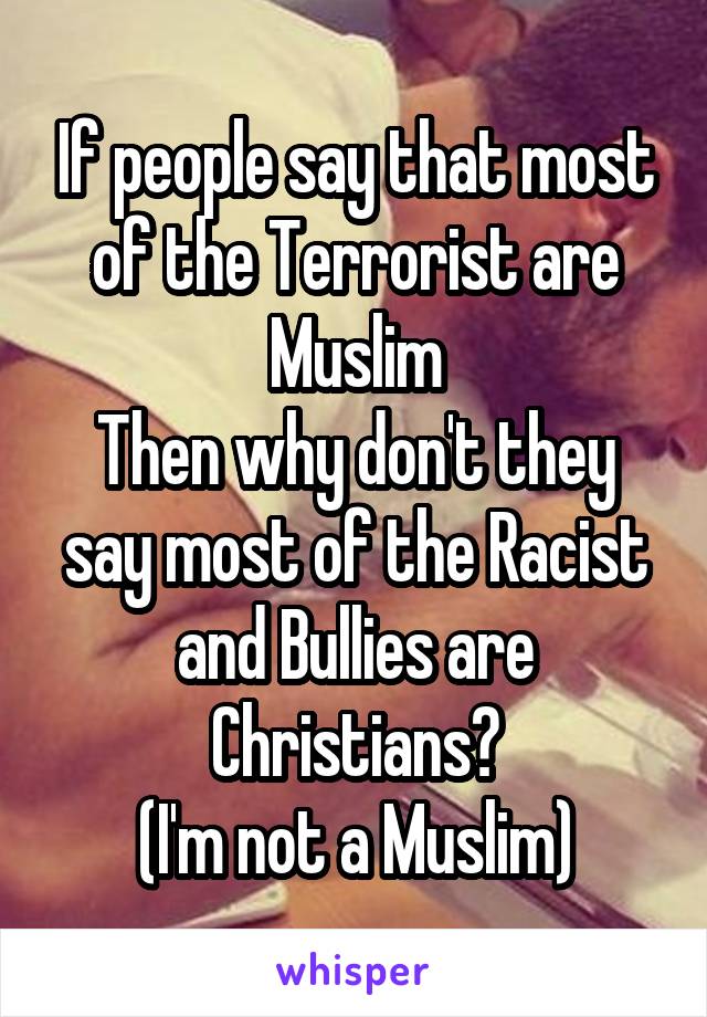 If people say that most of the Terrorist are Muslim
Then why don't they say most of the Racist and Bullies are Christians?
(I'm not a Muslim)