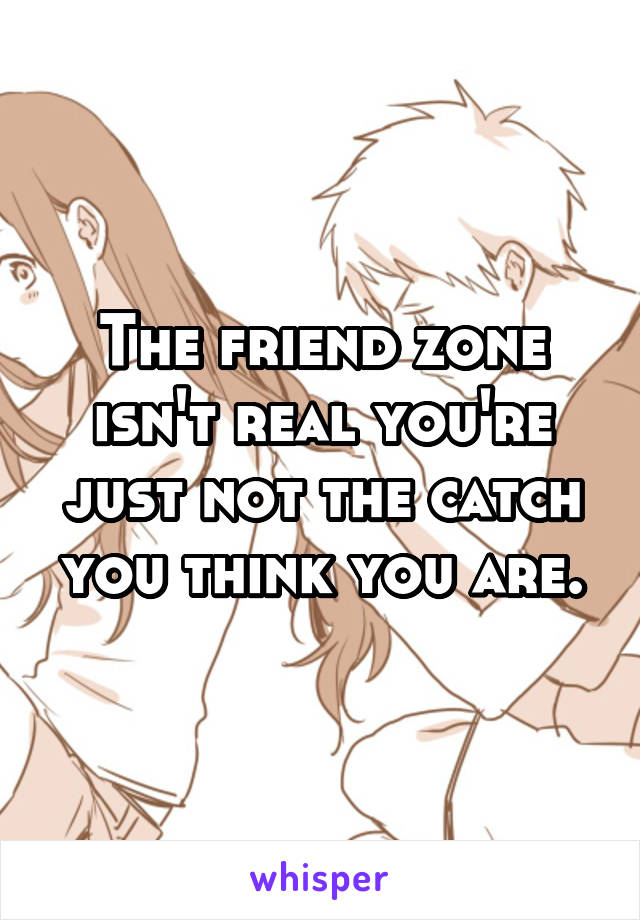 The friend zone isn't real you're just not the catch you think you are.