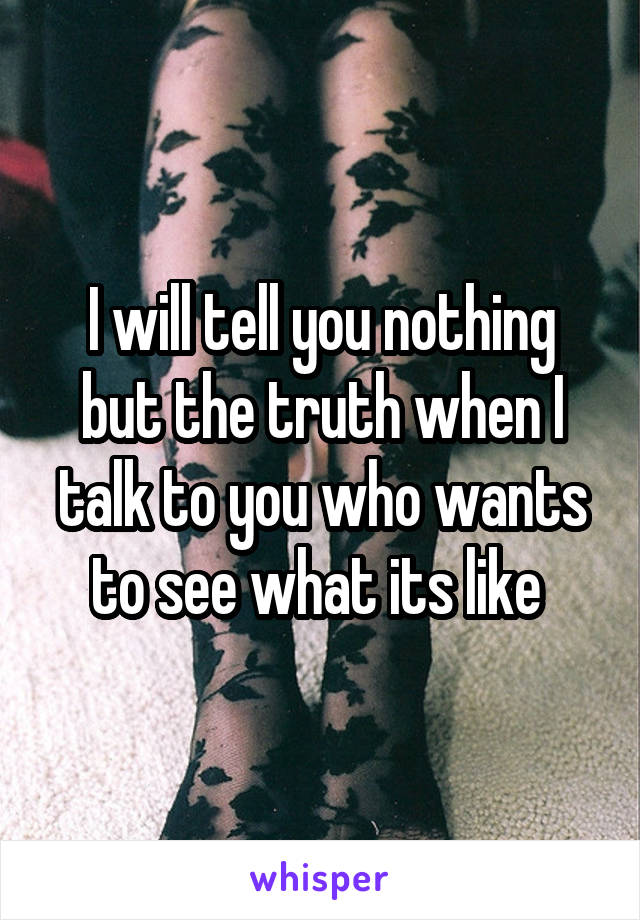 I will tell you nothing but the truth when I talk to you who wants to see what its like 