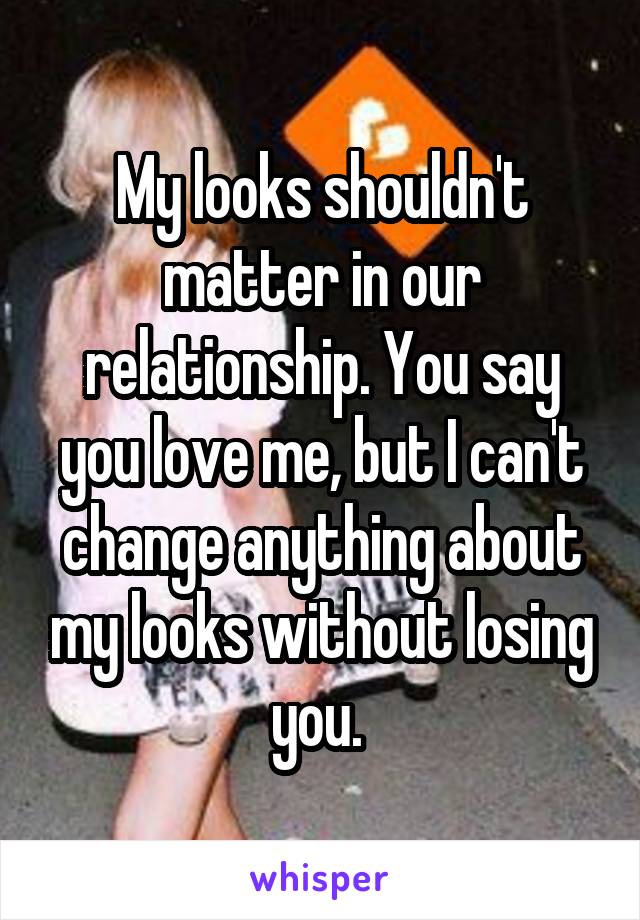 My looks shouldn't matter in our relationship. You say you love me, but I can't change anything about my looks without losing you. 