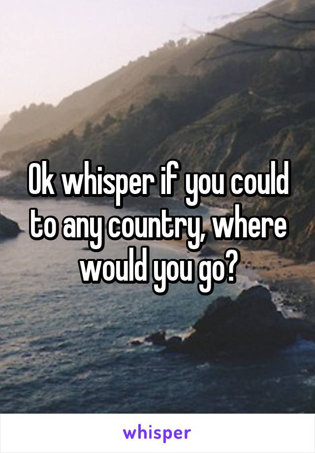 Ok whisper if you could to any country, where would you go?