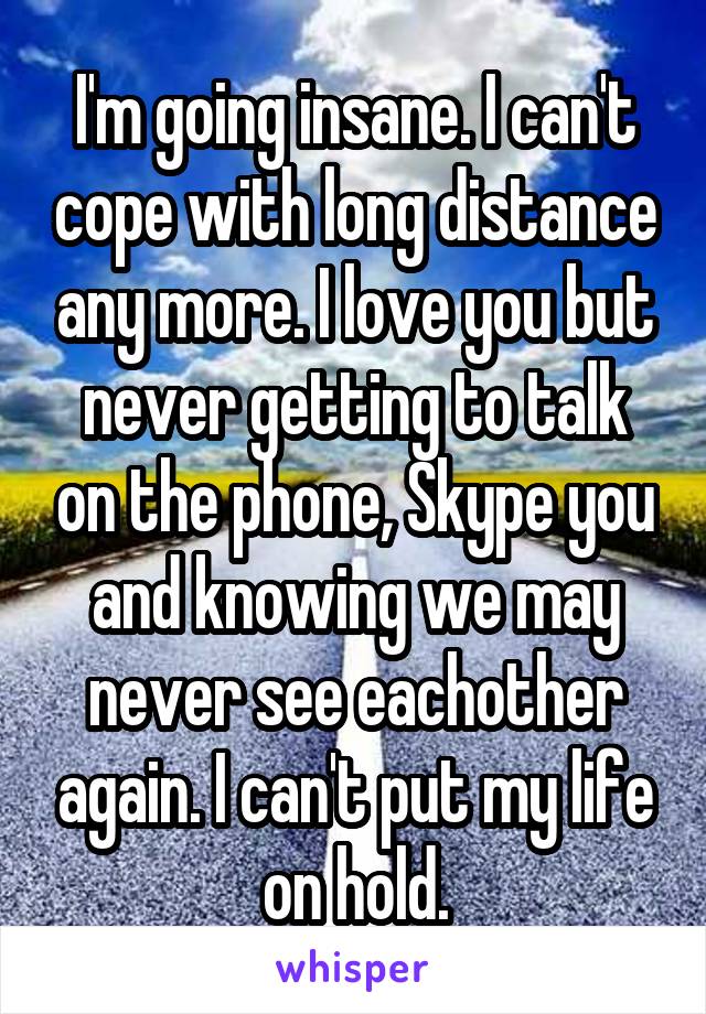I'm going insane. I can't cope with long distance any more. I love you but never getting to talk on the phone, Skype you and knowing we may never see eachother again. I can't put my life on hold.