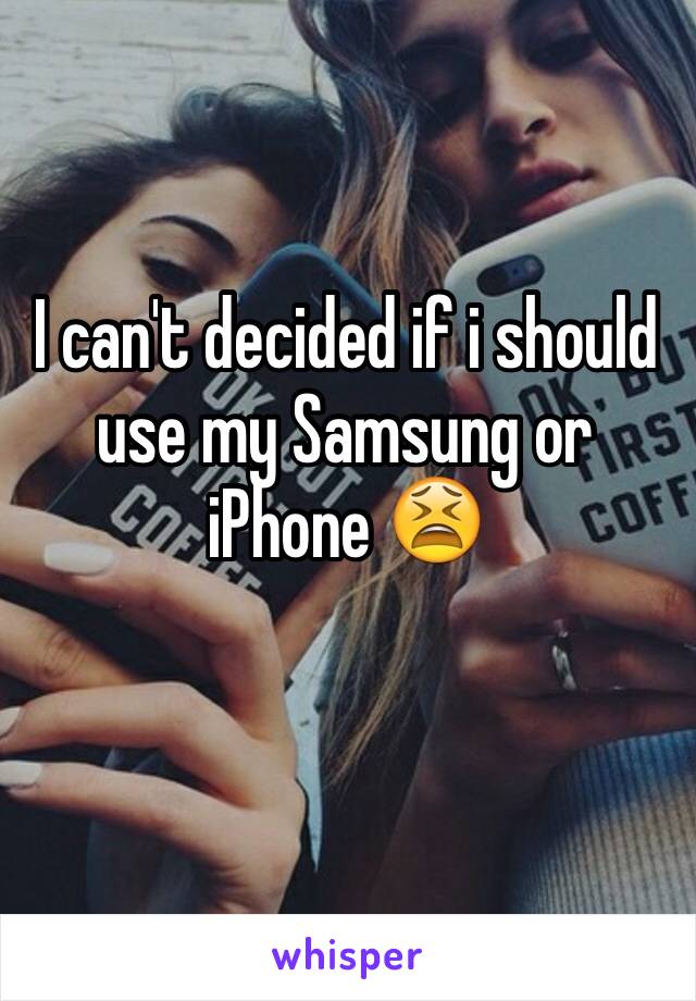 I can't decided if i should use my Samsung or iPhone 😫