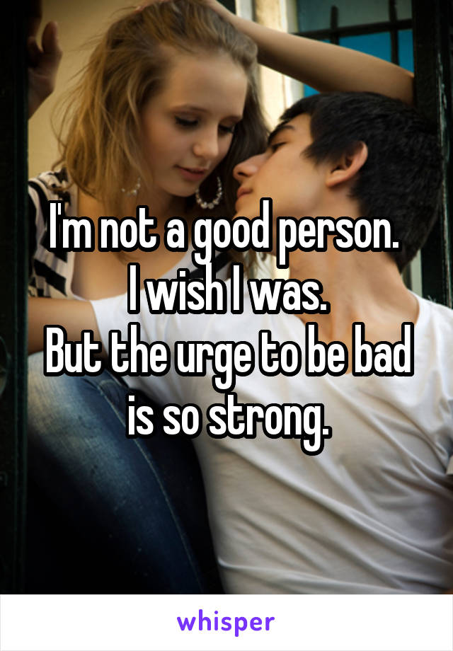 I'm not a good person. 
I wish I was.
But the urge to be bad is so strong.