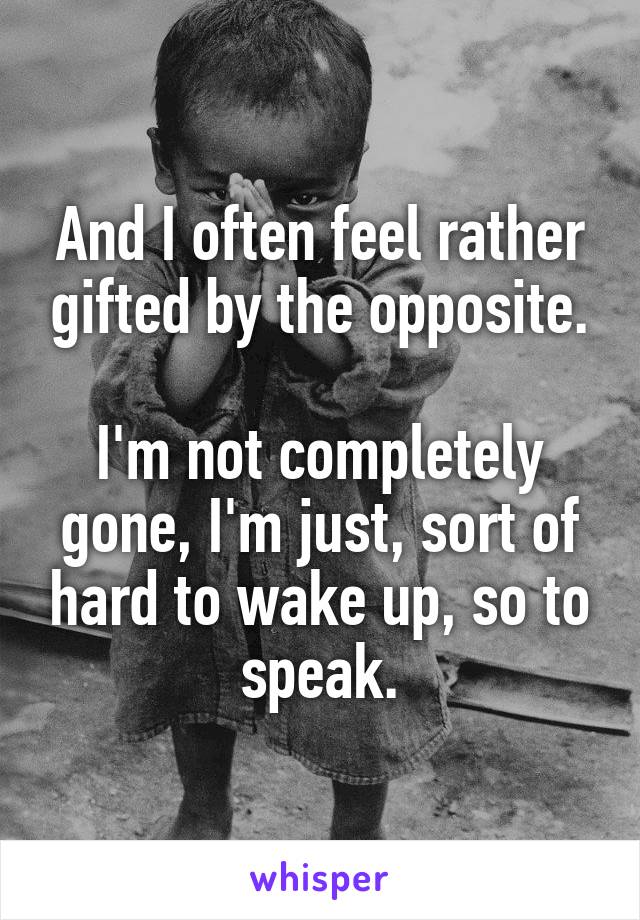 And I often feel rather gifted by the opposite.

I'm not completely gone, I'm just, sort of hard to wake up, so to speak.